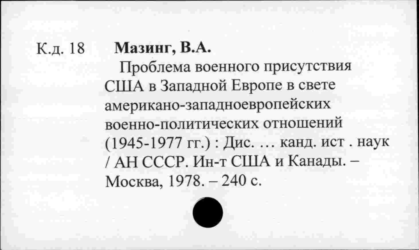 ﻿К.д. 18
Мазинг, В.А.
Проблема военного присутствия США в Западной Европе в свете американо-западноевропейских военно-политических отношений (1945-1977 гг.): Дис. ... канд. ист . наук / АН СССР. Ин-т США и Канады. -Москва, 1978. - 240 с.